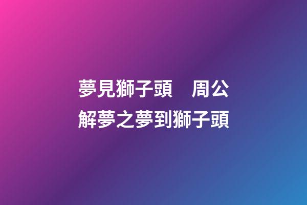 夢見獅子頭　周公解夢之夢到獅子頭